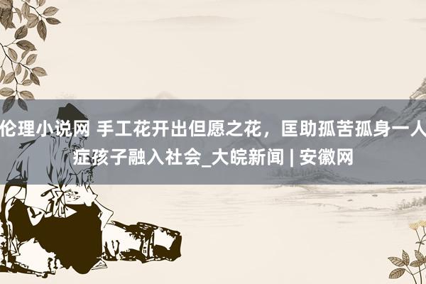 伦理小说网 手工花开出但愿之花，匡助孤苦孤身一人症孩子融入社会_大皖新闻 | 安徽网