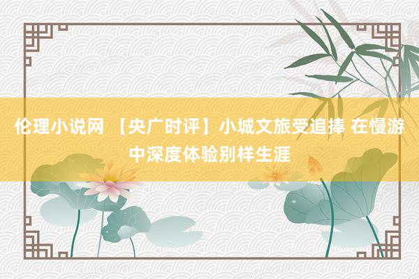 伦理小说网 【央广时评】小城文旅受追捧 在慢游中深度体验别样生涯