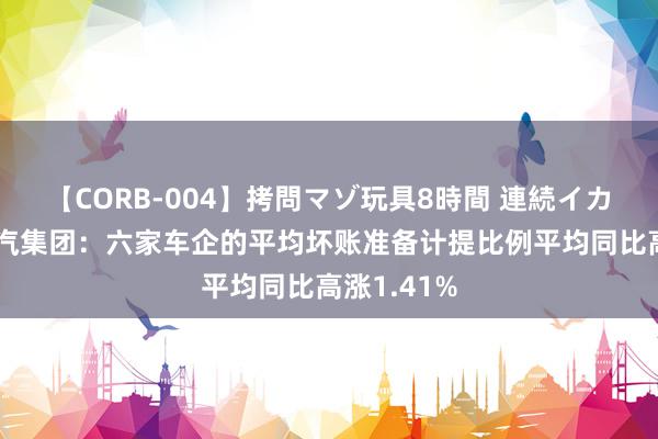 【CORB-004】拷問マゾ玩具8時間 連続イカせ調教 上汽集团：六家车企的平均坏账准备计提比例平均同比高涨1.41%