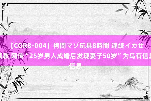 【CORB-004】拷問マゾ玩具8時間 連続イカせ調教 网传“25岁男人成婚后发现妻子50岁”为乌有信息