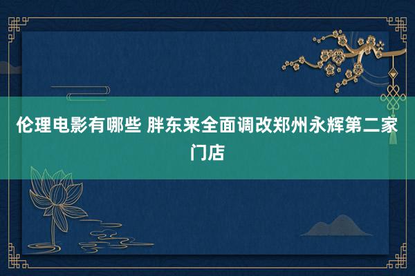 伦理电影有哪些 胖东来全面调改郑州永辉第二家门店