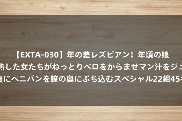 【EXTA-030】年の差レズビアン！年頃の娘たちとお母さんくらいの熟した女たちがねっとりベロをからませマン汁をジュルジュル舐め合った後にペニバンを膣の奥にぶち込むスペシャル22組45名4時間 危急四伏！利比亚这场仗打不赢，邻国全是顶尖武备