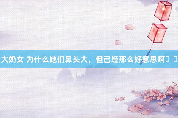 大奶女 为什么她们鼻头大，但已经那么好意思啊⁉️