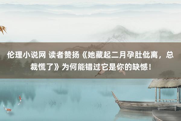 伦理小说网 读者赞扬《她藏起二月孕肚仳离，总裁慌了》为何能错过它是你的缺憾！