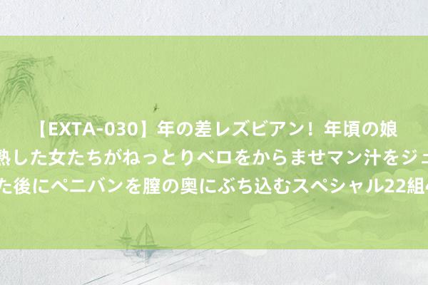 【EXTA-030】年の差レズビアン！年頃の娘たちとお母さんくらいの熟した女たちがねっとりベロをからませマン汁をジュルジュル舐め合った後にペニバンを膣の奥にぶち込むスペシャル22組45名4時間 3.99万，城市出行新形势，熊猫mini龙腾升级版