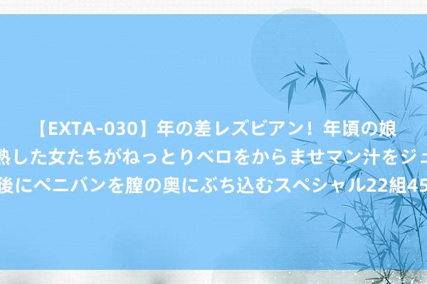 【EXTA-030】年の差レズビアン！年頃の娘たちとお母さんくらいの熟した女たちがねっとりベロをからませマン汁をジュルジュル舐め合った後にペニバンを膣の奥にぶち込むスペシャル22組45名4時間 马健：中国男篮现在杨瀚森天资最佳 周琦有天资但筹划不够顽强