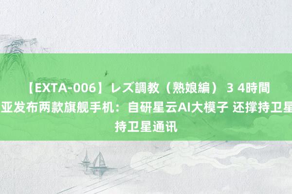 【EXTA-006】レズ調教（熟娘編） 3 4時間 努比亚发布两款旗舰手机：自研星云AI大模子 还撑持卫星通讯