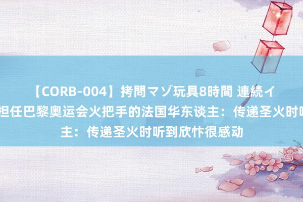 【CORB-004】拷問マゾ玩具8時間 連続イカせ調教 对话担任巴黎奥运会火把手的法国华东谈主：传递圣火时听到欣忭很感动