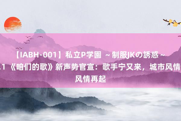 【IABH-001】私立P学園 ～制服JKの誘惑～ Vol.1 《咱们的歌》新声势官宣：歌手宁又来，城市风情再起
