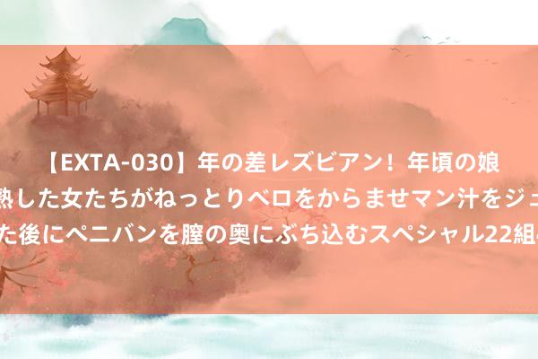 【EXTA-030】年の差レズビアン！年頃の娘たちとお母さんくらいの熟した女たちがねっとりベロをからませマン汁をジュルジュル舐め合った後にペニバンを膣の奥にぶち込むスペシャル22組45名4時間 最新民调 哈里斯扶植率反超特朗普