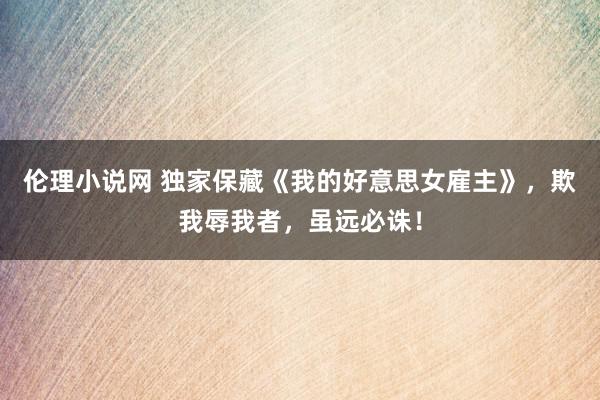 伦理小说网 独家保藏《我的好意思女雇主》，欺我辱我者，虽远必诛！