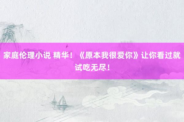 家庭伦理小说 精华！《原本我很爱你》让你看过就试吃无尽！