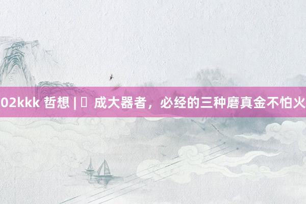 02kkk 哲想 | ​成大器者，必经的三种磨真金不怕火