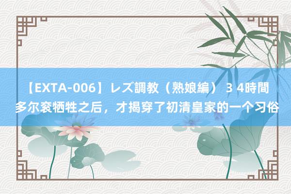 【EXTA-006】レズ調教（熟娘編） 3 4時間 多尔衮牺牲之后，才揭穿了初清皇家的一个习俗