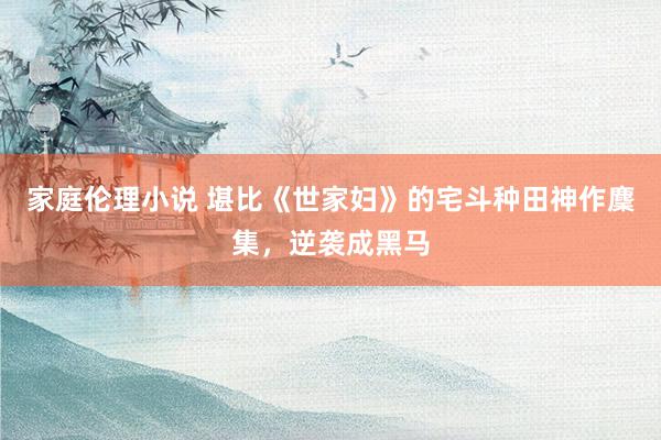 家庭伦理小说 堪比《世家妇》的宅斗种田神作麇集，逆袭成黑马