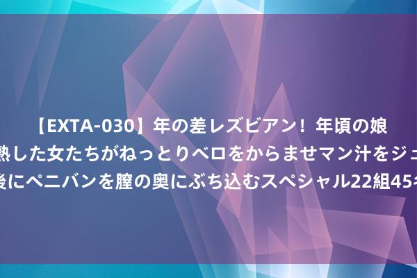 【EXTA-030】年の差レズビアン！年頃の娘たちとお母さんくらいの熟した女たちがねっとりベロをからませマン汁をジュルジュル舐め合った後にペニバンを膣の奥にぶち込むスペシャル22組45名4時間 浑家心里唯有她的竹马，我陶然接受，她却红着眼问：我那处不如她