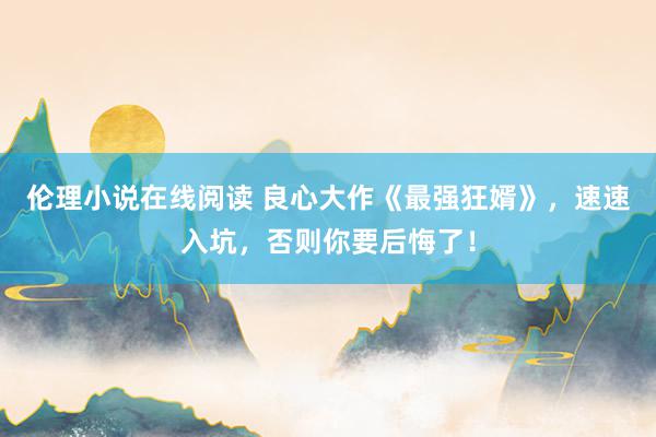 伦理小说在线阅读 良心大作《最强狂婿》，速速入坑，否则你要后悔了！