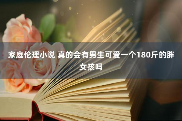 家庭伦理小说 真的会有男生可爱一个180斤的胖女孩吗
