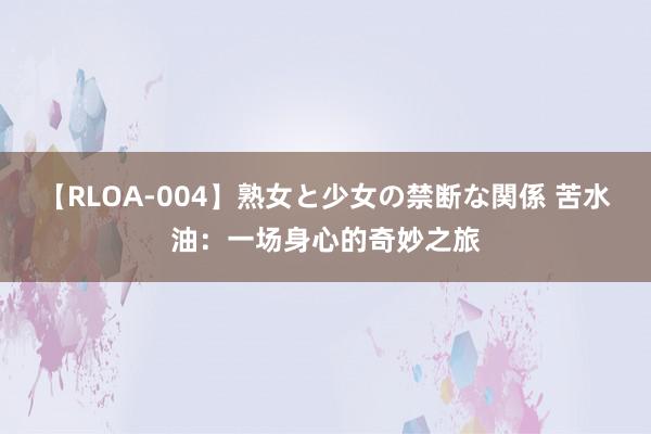 【RLOA-004】熟女と少女の禁断な関係 苦水油：一场身心的奇妙之旅