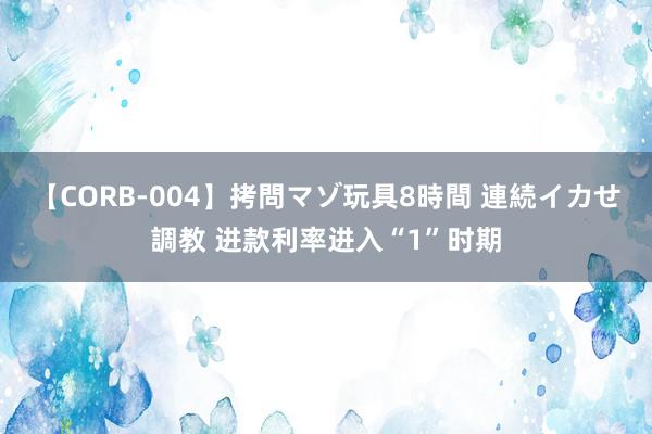 【CORB-004】拷問マゾ玩具8時間 連続イカせ調教 进款利率进入“1”时期