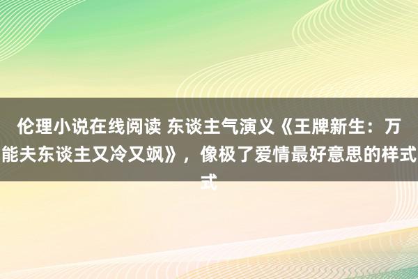 伦理小说在线阅读 东谈主气演义《王牌新生：万能夫东谈主又冷又飒》，像极了爱情最好意思的样式