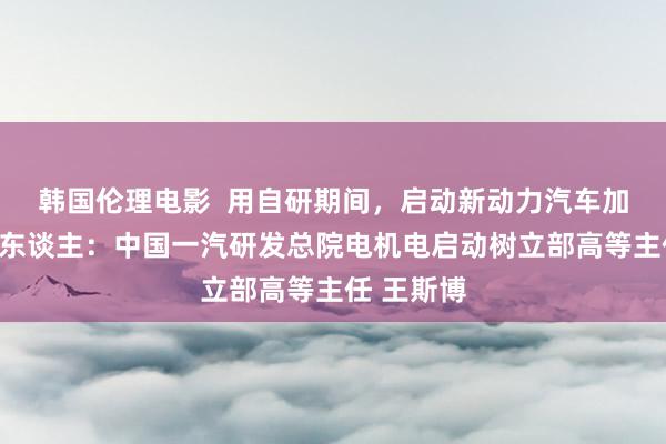 韩国伦理电影  用自研期间，启动新动力汽车加快跑敷陈东谈主：中国一汽研发总院电机电启动树立部高等主任 王斯博