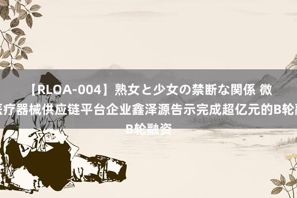 【RLOA-004】熟女と少女の禁断な関係 微创医疗器械供应链平台企业鑫泽源告示完成超亿元的B轮融资