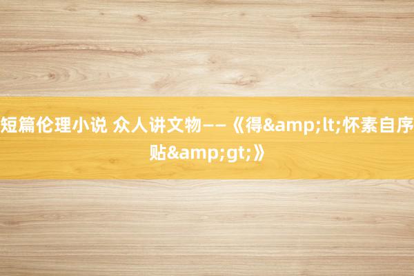短篇伦理小说 众人讲文物——《得&lt;怀素自序贴&gt;》