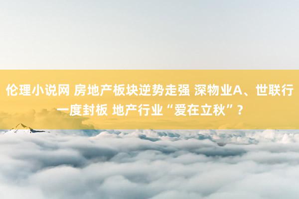 伦理小说网 房地产板块逆势走强 深物业A、世联行一度封板 地产行业“爱在立秋”？