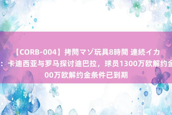 【CORB-004】拷問マゾ玩具8時間 連続イカせ調教 记者：卡迪西亚与罗马探讨迪巴拉，球员1300万欧解约金条件已到期