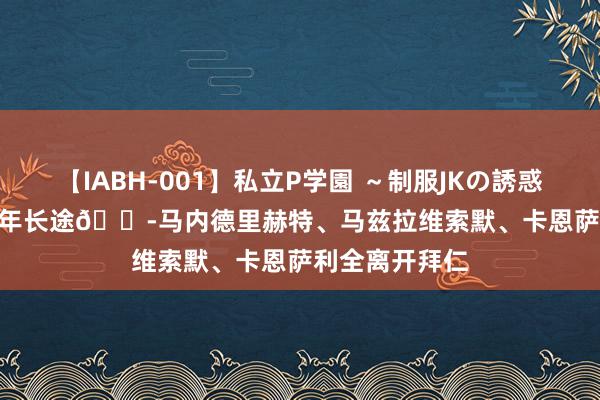 【IABH-001】私立P学園 ～制服JKの誘惑～ Vol.1 才2年长途😭马内德里赫特、马兹拉维索默、卡恩萨利全离开拜仁