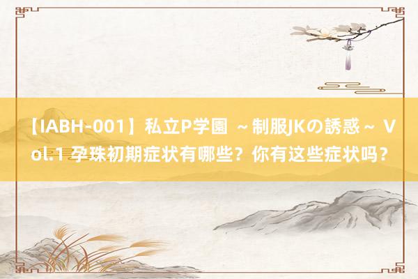 【IABH-001】私立P学園 ～制服JKの誘惑～ Vol.1 孕珠初期症状有哪些？你有这些症状吗？
