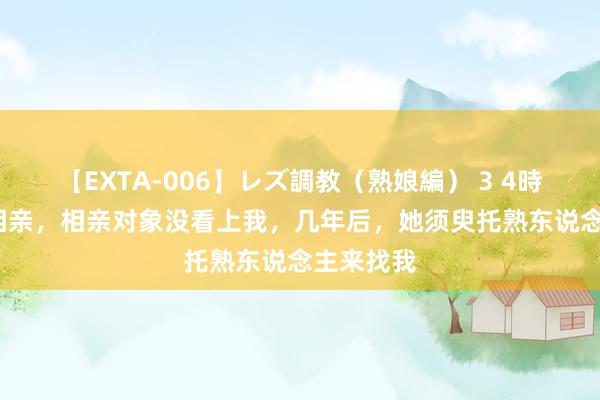 【EXTA-006】レズ調教（熟娘編） 3 4時間 86年相亲，相亲对象没看上我，几年后，她须臾托熟东说念主来找我