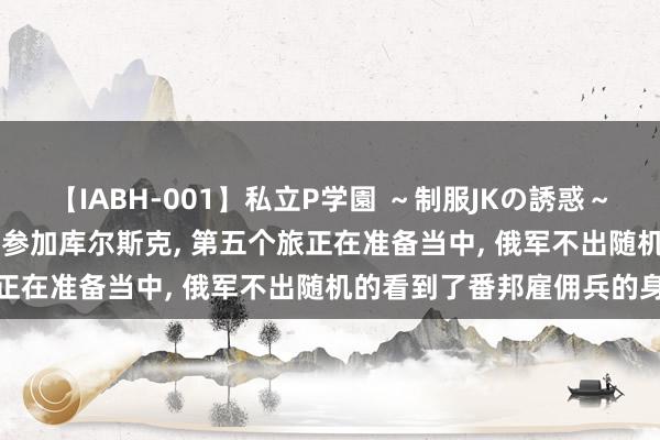 【IABH-001】私立P学園 ～制服JKの誘惑～ Vol.1 乌军四个旅沿路参加库尔斯克, 第五个旅正在准备当中, 俄军不出随机的看到了番邦雇佣兵的身影