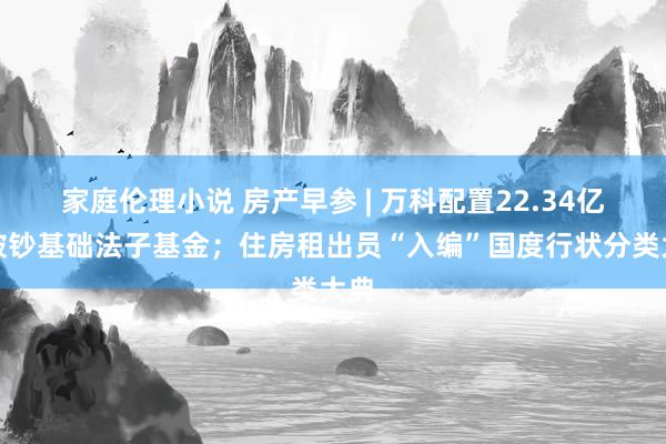 家庭伦理小说 房产早参 | 万科配置22.34亿元破钞基础法子基金；住房租出员“入编”国度行状分类大典