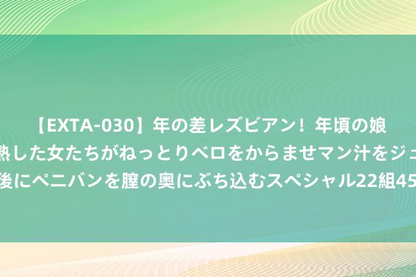 【EXTA-030】年の差レズビアン！年頃の娘たちとお母さんくらいの熟した女たちがねっとりベロをからませマン汁をジュルジュル舐め合った後にペニバンを膣の奥にぶち込むスペシャル22組45名4時間 推动生态产物价值改造 浙江安吉齐集签约6个面容