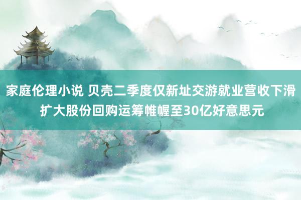 家庭伦理小说 贝壳二季度仅新址交游就业营收下滑 扩大股份回购运筹帷幄至30亿好意思元
