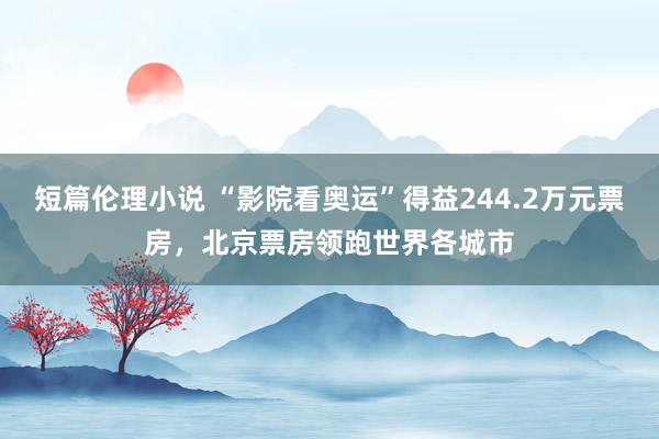 短篇伦理小说 “影院看奥运”得益244.2万元票房，北京票房领跑世界各城市