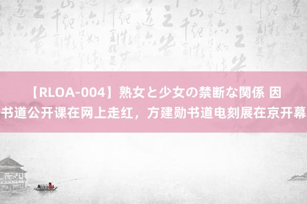 【RLOA-004】熟女と少女の禁断な関係 因书道公开课在网上走红，方建勋书道电刻展在京开幕
