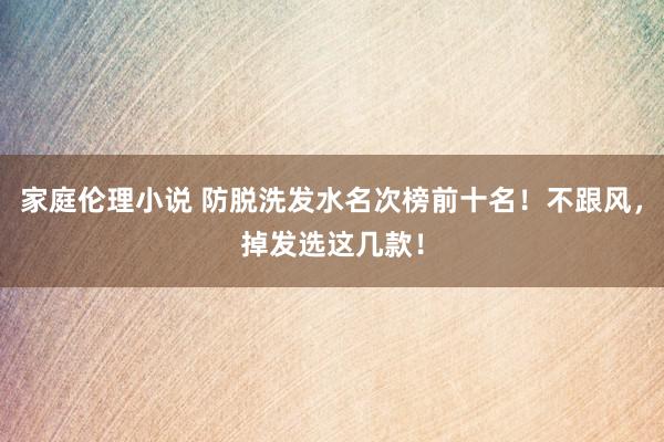 家庭伦理小说 防脱洗发水名次榜前十名！不跟风，掉发选这几款！