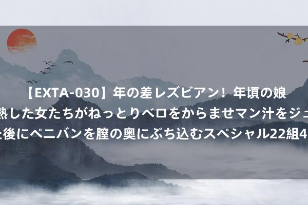 【EXTA-030】年の差レズビアン！年頃の娘たちとお母さんくらいの熟した女たちがねっとりベロをからませマン汁をジュルジュル舐め合った後にペニバンを膣の奥にぶち込むスペシャル22組45名4時間 港股喆丽控股再涨超14% 近两个月股价累计高潮四倍
