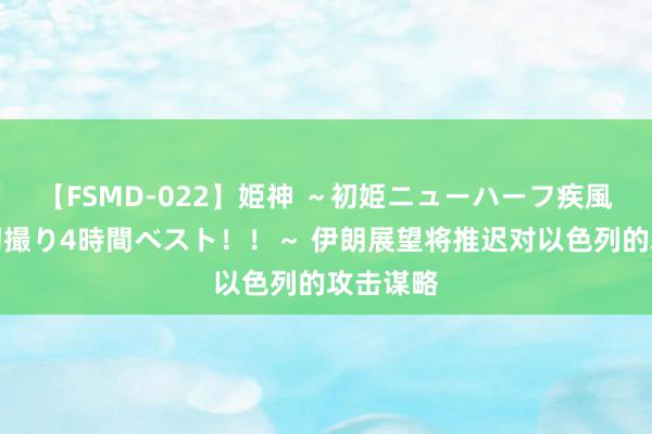 【FSMD-022】姫神 ～初姫ニューハーフ疾風怒濤の初撮り4時間ベスト！！～ 伊朗展望将推迟对以色列的攻击谋略