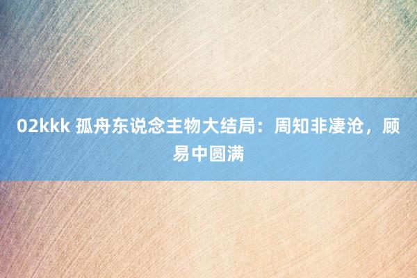 02kkk 孤舟东说念主物大结局:周知非凄沧,顾易中圆满