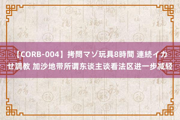 【CORB-004】拷問マゾ玩具8時間 連続イカせ調教 加沙地带所谓东谈主谈看法区进一步减轻