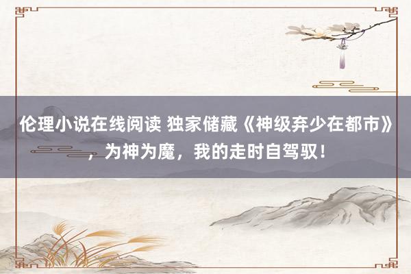 伦理小说在线阅读 独家储藏《神级弃少在都市》，为神为魔，我的走时自驾驭！