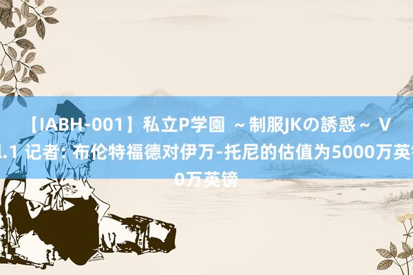 【IABH-001】私立P学園 ～制服JKの誘惑～ Vol.1 记者: 布伦特福德对伊万-托尼的估值为5000万英镑