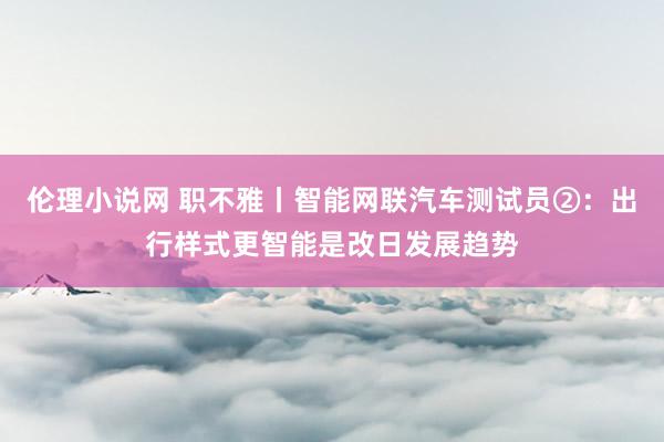 伦理小说网 职不雅丨智能网联汽车测试员②：出行样式更智能是改日发展趋势