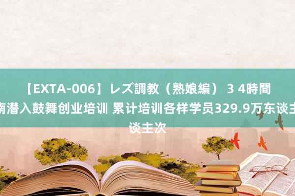 【EXTA-006】レズ調教（熟娘編） 3 4時間 河南潜入鼓舞创业培训 累计培训各样学员329.9万东谈主次