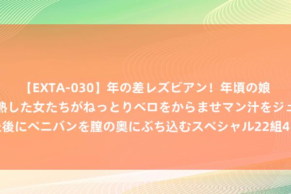 【EXTA-030】年の差レズビアン！年頃の娘たちとお母さんくらいの熟した女たちがねっとりベロをからませマン汁をジュルジュル舐め合った後にペニバンを膣の奥にぶち込むスペシャル22組45名4時間 中国蜀塔完成刊行1840万股认购股份