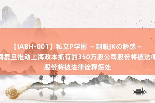 【IABH-001】私立P学園 ～制服JKの誘惑～ Vol.1 上海复旦推动上海政本抓有的350万股公司股份将被法律诠释惩处